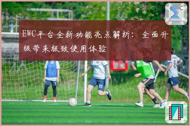 EWC平台全新功能亮点解析：全面升级带来极致使用体验