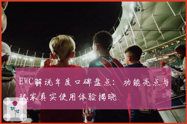 EWC解说年度口碑盘点：功能亮点与玩家真实使用体验揭晓