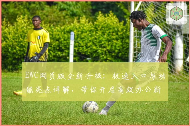 EWC网页版全新升级：极速入口与功能亮点详解，带你开启高效办公新体验