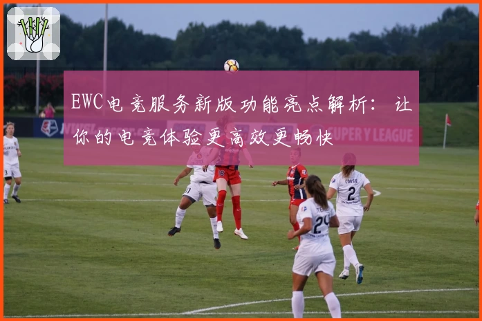 EWC电竞服务新版功能亮点解析：让你的电竞体验更高效更畅快