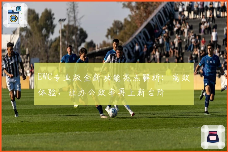 EWC专业版全新功能亮点解析：高效体验，让办公效率再上新台阶