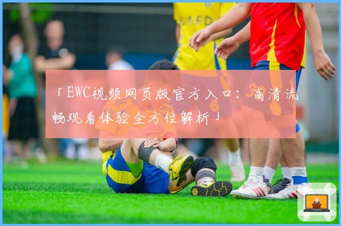 「EWC视频网页版官方入口:高清流畅观看体验全方位解析」
