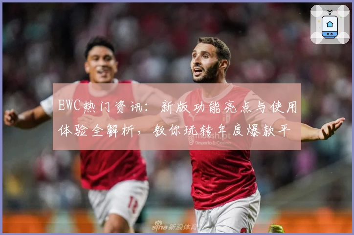 EWC热门资讯：新版功能亮点与使用体验全解析，教你玩转年度爆款平台