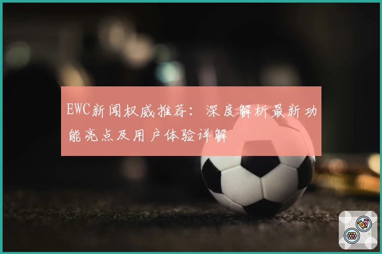 EWC新闻权威推荐：深度解析最新功能亮点及用户体验详解