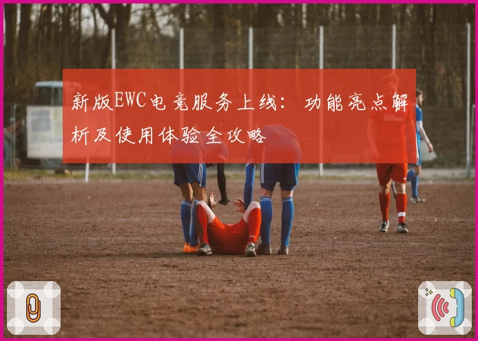 新版EWC电竞服务上线：功能亮点解析及使用体验全攻略