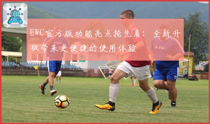 EWC官方版功能亮点抢先看：全新升级带来更便捷的使用体验