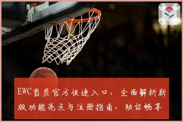 EWC首页官方快速入口，全面解析新版功能亮点与注册指南，助你畅享卓越使用体验