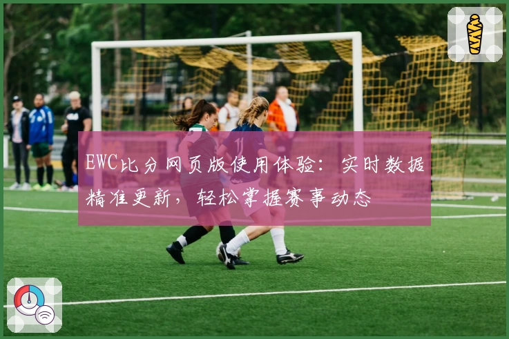 EWC比分网页版使用体验：实时数据精准更新，轻松掌握赛事动态