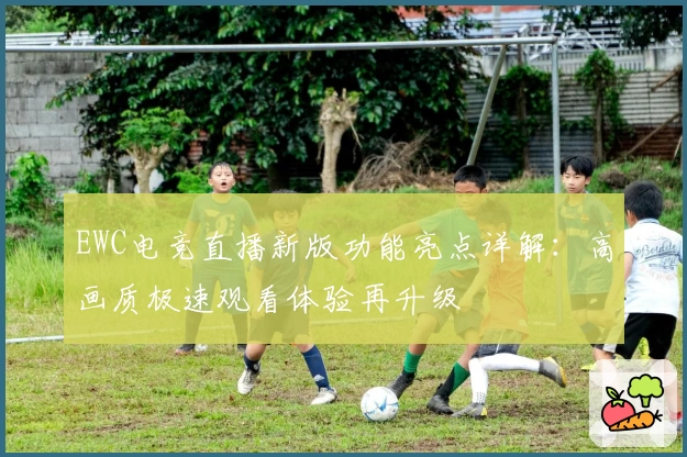 EWC电竞直播新版功能亮点详解：高画质极速观看体验再升级