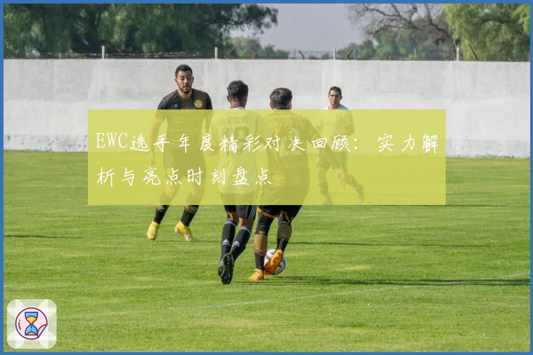 EWC选手年度精彩对决回顾：实力解析与亮点时刻盘点